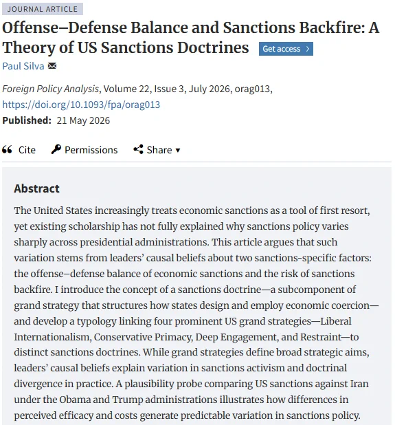 Title: Offense–Defense Balance and Sanctions Backfire: A Theory of US Sanctions Doctrines
Abstract: The United States increasingly treats economic sanctions as a tool of first resort, yet existing scholarship has not fully explained why sanctions policy varies sharply across presidential administrations. This article argues that such variation stems from leaders’ causal beliefs about two sanctions-specific factors: the offense–defense balance of economic sanctions and the risk of sanctions backfire. I introduce the concept of a sanctions doctrine—a subcomponent of grand strategy that structures how states design and employ economic coercion—and develop a typology linking four prominent US grand strategies—Liberal Internationalism, Conservative Primacy, Deep Engagement, and Restraint—to distinct sanctions doctrines. While grand strategies define broad strategic aims, leaders’ causal beliefs explain variation in sanctions activism and doctrinal divergence in practice. 