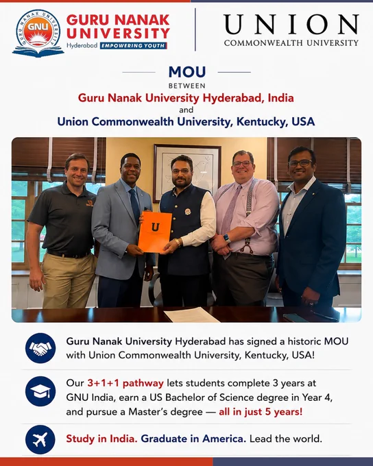  MOU Signing Ceremony  

Guru Nanak University, Hyderabad, proudly announces a  historic MOU  with  Union Commonwealth University, Kentucky, USA , marking a milestone in international academic collaboration.  

On  20 May 2026 ,  Dr. H. S. Saini , Vice Chancellor, GNU Hyderabad, visited the USA for  international collaboration and global exposure for GNU students , and formally signed the MOU with  Dr. D. J. Washington , President of Union Commonwealth University, in the presence of  Dr. Joshua Wilkey , Provost, and  Dr. Kiran Palla , Dean International Relations, GNU.  

This partnership introduces the  3   1   1 Global Pathway Program  — enabling students to study  3 years at GNU Hyderabad , earn a  U.S. Bachelor’s degree in Year 4 , and pursue a  Master’s degree in just 5 years .  

We look forward to welcoming  Dr. D. J. Washington  and delegates from Union Commonwealth University to the  GNU Hyderabad campus  in  June 2026  to further strengthen this alliance.  