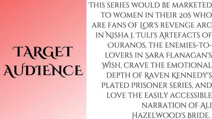 This series would be marketed to women in their 20s who are fans of Lor's revenge arc in Nisha J. Tuli's Artefacts of Ouranos, the enemies-to-lovers in Sara Flanagan's Wish, crave the emotional depth of Raven Kennedy's Plated Prisoner series, and love the easily accessible narration of Ali Hazelwood's Bride. 
