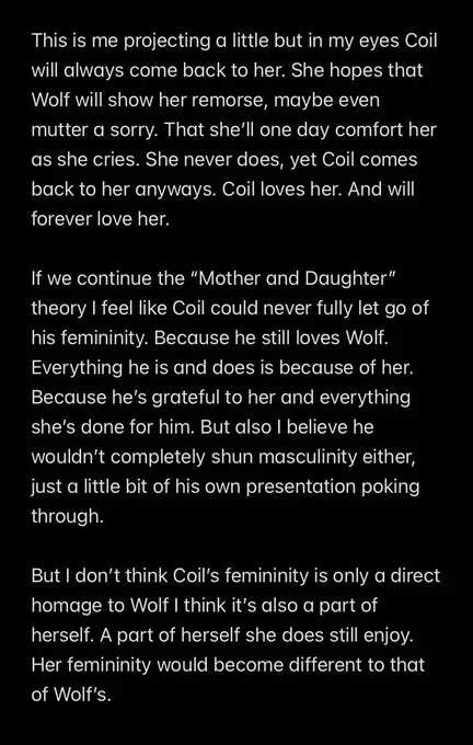 This is me projecting a little but in my eyes Coil will always come back to her. She hopes that Wolf will show her remorse, maybe even mutter a sorry. That she’ll one day comfort her as she cries. She never does, yet Coil comes back to her anyways. Coil loves her. And will forever love her.

If we continue the “Mother and Daughter” theory I feel like Coil could never fully let go of his femininity. Because he still loves Wolf. Everything he is and does is because of her. Because he’s grateful to her and everything she’s done for him. But also I believe he wouldn’t completely shun masculinity either, just a little bit of his own presentation poking through.

But I don’t think Coil’s femininity is only a direct homage to Wolf I think it’s also a part of herself. A part of herself she does still enjoy. Her femininity would become different to that of Wolf’s.