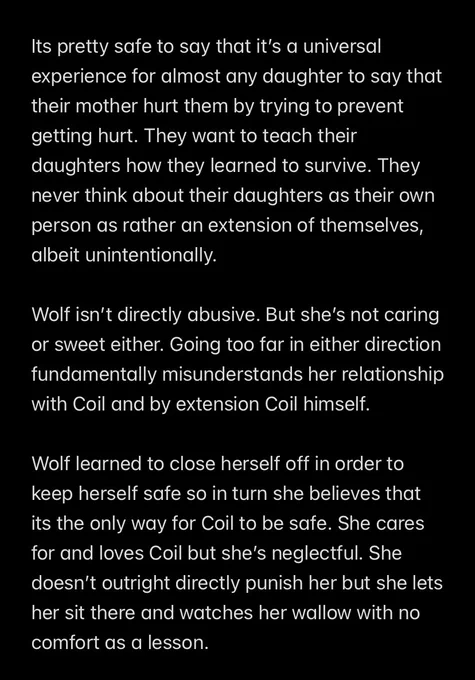 Its pretty safe to say that it’s a universal experience for almost any daughter to say that their mother hurt them by trying to prevent getting hurt. They want to teach their daughters how they learned to survive. They never think about their daughters as their own person as rather an extension of themselves, albeit unintentionally.

Wolf isn’t directly abusive. But she’s not caring or sweet either. Going too far in either direction fundamentally misunderstands her relationship with Coil and by extension Coil himself.

Wolf learned to close herself off in order to keep herself safe so in turn she believes that its the only way for Coil to be safe. She cares for and loves Coil but she’s neglectful. She doesn’t outright directly punish her but she lets her sit there and watches her wallow with no comfort as a lesson.