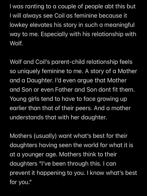 I was ranting to a couple of people abt this but I will always see Coil as feminine because it lowkey elevates his story in such a meaningful way to me. Especially with his relationship with Wolf.

Wolf and Coil’s parent-child relationship feels so uniquely feminine to me. A story of a Mother and a Daughter. I’d even argue that Mother and Son or even Father and Son dont fit them. Young girls tend to have to face growing up earlier than that of their peers. And a mother understands that with her daughter.

Mothers (usually) want what’s best for their daughters having seen the world for what it is at a younger age. Mothers think to their daughters “I’ve been through this. I can prevent it happening to you. I know what’s best for you.”