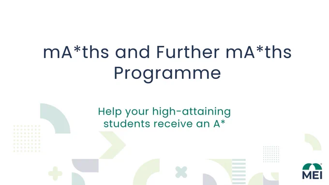 A promotional graphic with various overlayed geometric shapes. Large heading reads “mAths and Further mAths Programme” and smaller text says “Help your high‑attaining students receive an A*”. The MEI logo appears in the bottom right.