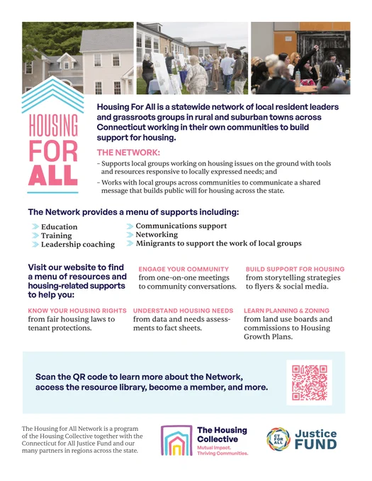 Housing For All is a statewide network of local resident leaders
and grassroots groups in rural and suburban towns across
Connecticut working in their own communities to build
support for housing.
THE NETWORK:
– Supports local groups working on housing issues on the ground with tools
and resources responsive to locally expressed needs; and
– Works with local groups across communities to communicate a shared
message that builds public will for housing across the state.
The Network provides a menu of supports including:
Education
• Training
• Leadership coaching
Communications support
• Networking
Minigrants to support the work of local groups
Visit our website to find
a menu of resources and
housing-related supports
to help you:
KNOW YOUR HOUSING RIGHTS
from fair housing laws to
tenant protections.
ENGAGE YOUR COMMUNITY
from one-on-one meetings
to community conversations.
BUILD SUPPORT FOR HOUSING
from storytelling strategies
to flyers & social media.
UNDERSTAND HOUSING NEEDS
from data 