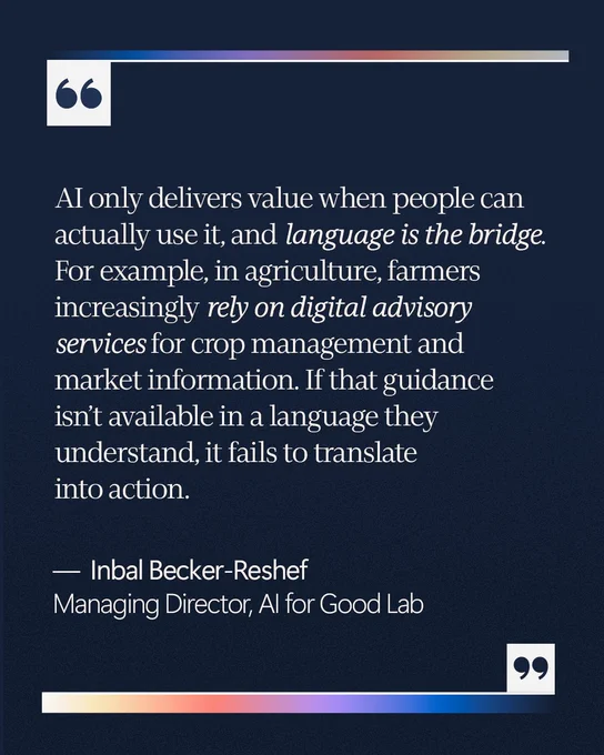 “AI only delivers value when people can actually use it, and language is the bridge. For example, in agriculture, farmers increasingly rely on digital advisory services for crop management and market information. If that guidance isn’t available in a language they understand, it fails to translate into action.” 

—  Inbal Becker-Reshef 
Managing Director, AI for Good Lab 