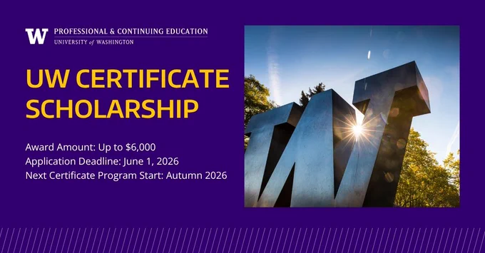 UW Professional & Continuing Education \nUW Certificate Scholarship\nAward Amount: Up to $6,000\nApplication Deadline: June 1, 2026\nNext Certificate Program Start: Autumn 2026