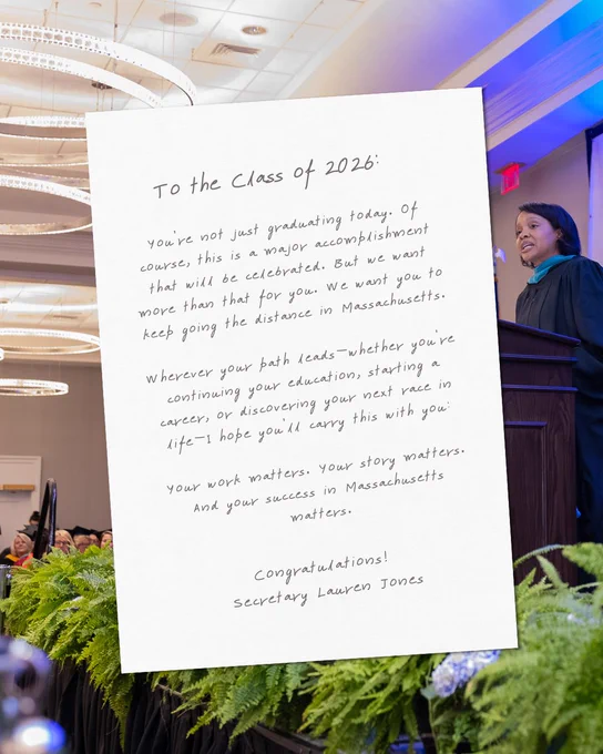 You’re not just graduating today. Of course, this is a major accomplishment that will be celebrated. But we want more than that for you. We want you to keep going the distance in Massachusetts.

Wherever your path leads—whether you’re continuing your education, starting a career, or discovering your next race in life—I hope you’ll carry this with you:

Your work matters. Your story matters. And your success in Massachusetts matters.