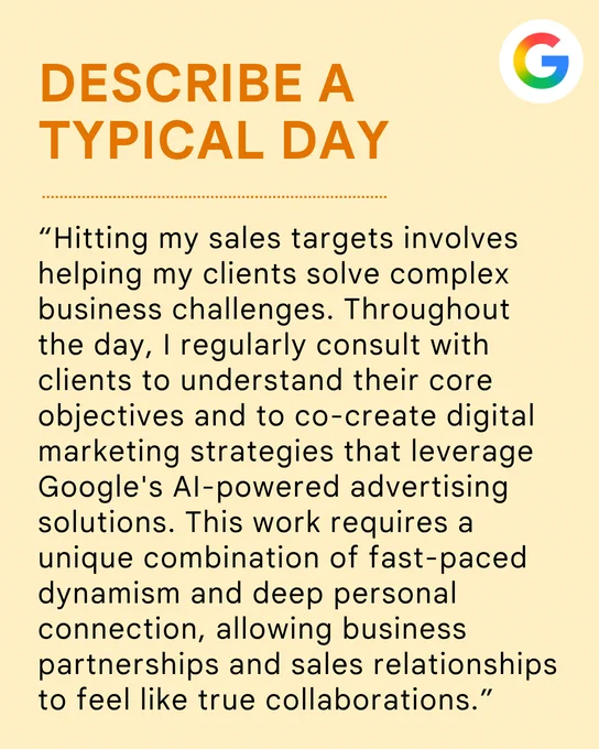 Describe a typical day: “Hitting my sales targets involves helping my clients solve complex business challenges. Throughout the day, I regularly consult with clients to understand their core objectives and to co-create digital marketing strategies that leverage Google's AI-powered advertising solutions. This work requires a unique combination of fast-paced dynamism and deep personal connection, allowing business partnerships and sales relationships to feel like true collaborations.”