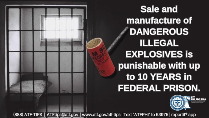 Text reads: Sale and manufacture of DANGEROUS ILLEGAL EXPLOSIVES is punishable with up to 10 YEARS in FEDERAL PRISON
Image of prison cell and image of an illegal explosive device.
Image of Liberty Bell behind the Seal of the Bureau of Alcohol, Tobacco, Firearms and Explosives.
ATF Philadelphia Bureau of Alcohol, Tobacco, Firearms and Explosives
Text: (888) ATF-TIPS, ATFTips@atf.gov, www.atf.gov/atf-tips, text “ATFPHI” to 63975, ReportIt® app
