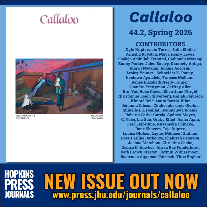 NEW ISSUE OUT NOW
Callaloo
44.2, Spring 2026

CONTRIBUTORS
Kyla Kupferstein Torres
Safia Elhillo
Arnisha Royston
Maya Henry Lewis
Oladejo Abdullah Feranmi
Gathondu Mwangi
Emmy Parker
Jalen Eutsey
Diannely Antiga
Migwi Mwangi
Adams Adeosun
Schneider K. Rancy
Lesley Younge
Frances McCann
Renée Elizabeth Neely-Tanner
Ifeoluwa Ayandele
Quandra Prettyman
Jeffrey Allen
Bro. Yao Hoke Glover
Ellen June Wright
Christopher Leigh Silverberg
Kailah Figueroa
Kimoré Reid
Laura Barrio-Vilar
Johanna Gibson
Chidiebube onye Okohia
Shinelle L. Espaillat
Iyanuoluwa Adenle
Roberto Carlos Garcia
Sydney Mayes
C. Yelei
Lin Sun
Qrcky Elliot
Ashia Ajani
Fred Lafortune
Nnaemeka Chineke
Rone Shavers
Teja Dupree
Louisa Olufsen Layne
Millicent Graham
Rose Darline Darbouze
Shakirah Peterson
Joshua Merchant
Christina Cooke
DeLisa D. Hawkes
Alissa Rae Funderburk
Beth Brown Preston
Boatemaa Agyeman-Mensah
Jazmin Witherspoon
Titus Kaphar

HOPKINS PRESS JOURNALS
www.press.jhu.edu/journals/calla