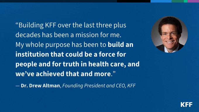 White text on a blue background featuring a quote from KFF Founding President and CEO Dr. Drew Altman. It says: “Building KFF over the last three plus decades has been a mission for me. 
My whole purpose has been to build an institution that could be a force for people and for truth in health care, and we’ve achieved that and more.”