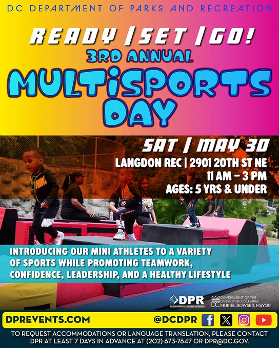 DC Department of Parks and Recreation.
Ready, Set, Go!
3rd Annual Multisports Day
Saturday, May 30, Langdon Rec 2901 20th St NE
11AM-3PM
Ages: 5 Yrs & Under

Introducing our mini athletes to a vartiety of sports while promoting teamwork, confidence, leadership, and a healthy lifestyle.