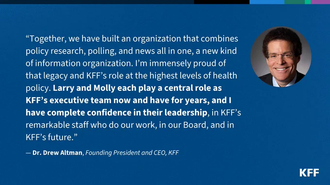 White text on a blue background featuring a quote from KFF Founding President and CEO Drew Altman. It says: “Together, we have built an organization that combines policy research, polling, and news all in one, a new kind of information organization. I’m immensely proud of that legacy and KFF’s role at the highest levels of health policy. Larry and Molly each play a central role as KFF’s executive team now and have for years, and I have complete confidence in their leadership, in KFF’s remarkable staff who do our work, in our Board, and in KFF’s future.”