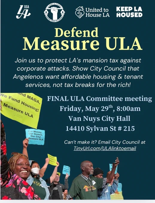 Defend 
Measure ULA

Join us to protect LA's mansion tax against corporate attacks. Show City Council that Angelenos want affordable housing & tenant services, not tax breaks for the rich!

FINAL ULA Committee meeting
Friday, May 29th, 8:00am
Van Nuys City Hall
14410 Sylvan St #215

Can't make it? Email City Council at
TinyUrl.com/ULAlinktoemail