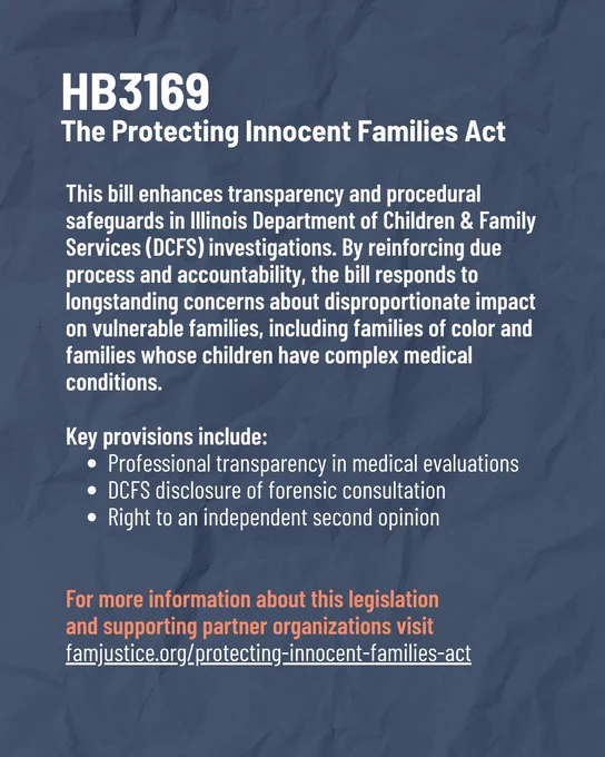 Navy background with text that reads, "HB3169: The Protecting Innocent Families Act. This bill enhances transparency and procedural safeguards in Illinois Department of Children & Family Services (DCFS) investigations. By reinforcing due process and accountability, the bill responds to longstanding concerns about disproportionate impact on vulnerable families, including families of color and families whose children have complex medical conditions.

Key provisions include:
- Professional transparency in medical evaluations
- DCFS disclosure of forensic consultation
- Right to an independent second opinion

For more information about this legislation 
and supporting partner organizations visit 
famjustice.org/protecting-innocent-families-act