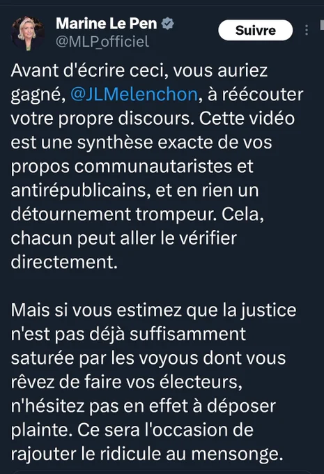 Post de m le pen qui cite Jean-Luc Mélenchon : 

Avant d'écrire ceci, vous auriez gagné, @JLMelenchon, à réécouter votre propre discours. Cette vidéo est une synthèse exacte de vos propos communautaristes et antirépublicains, et en rien un détournement trompeur. Cela, chacun peut aller le vérifier directement.

Mais si vous estimez que la justice n'est pas déjà suffisamment saturée par les voyous dont vous rêvez de faire vos électeurs, n'hésitez pas en effet à déposer plainte. Ce sera l'occasion de rajouter le ridicule au mensonge.