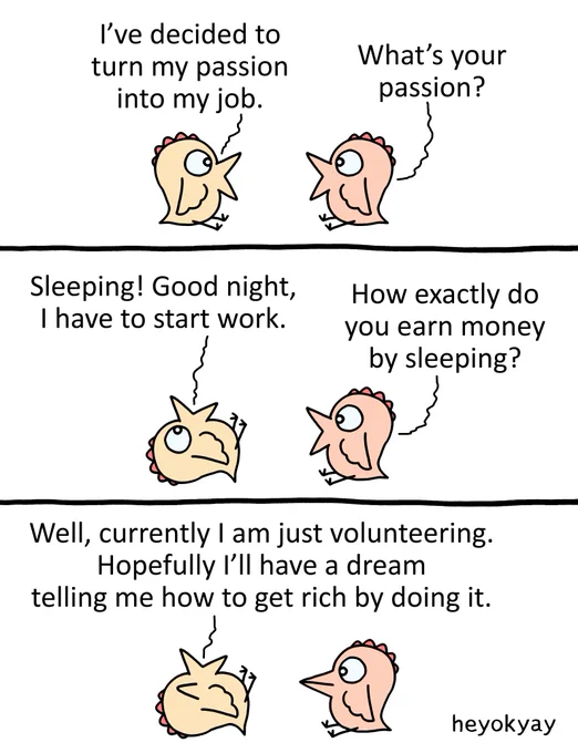 The comic features a three-panel conversation between two small birds:

Panel 1: The first bird states, "I've decided to turn my passion into my job." The second bird asks, "What's your passion?"

Panel 2: The first bird lies down on its back and replies, "Sleeping! Good night, I have to start work." The second bird questions, "How exactly do you earn money by sleeping?"

Panel 3: Still lying down, the first bird answers, "Well, currently I am just volunteering. Hopefully I'll have a dream telling me how to get rich by doing it."