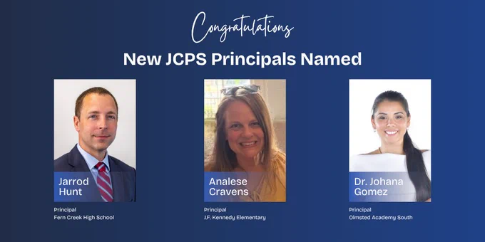 Congratulations. New JCPS Principals Named. Jarrod Hunt, Principal, Fern Creek High School. Analese Cravens, Principal, J. F. Kennedy Elementary. Dr. Johana Gomez, Principal, Olmsted Academy South. 