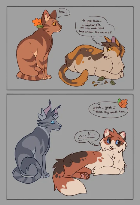 a comic drawing featuring the cat characters Leafpool and Sorretail from the warrior cats book series. Sorreltail is asking Leafpool "do you think...in another life, our kits would have been friends like we are?" with Leafpool responding, in the second panel, "yeah...yeah I think they would have." The second panel shows Jayfeather begrudgingly (but enjoyingly) listening to Poppyfrost in the medicine cat den telling him about her day.