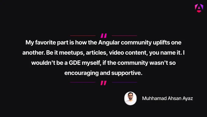 Main Quote: "My favorite part is how the Angular community uplifts one another. Be it meetups, articles, video content, you name it. I wouldn't be a GDE myself, if the community wasn't so encouraging and supportive."

Attribution: The text is credited to Muhhamad Ahsan Ayaz, accompanied by a small circular profile photo of him smiling in a white shirt.

Visual Presentation: The white text is centered on a solid black background, enclosed at the top and bottom by purple-and-pink horizontal lines and quotation mark accents.

Branding: A small purple Angular "A" shield logo is placed in the top right corner.