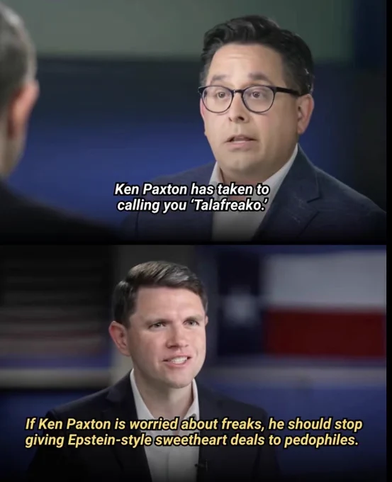 Interviewer: “Ken Paxton has taken to calling you 'Talafreako.”

James Talarico: “If Ken Paxton is worried about freaks, he should stop giving Epstein-style sweetheart deals to pedophiles.”

@Team Talarico, https://www.tiktok.com/t/ZTBjcSMd5/