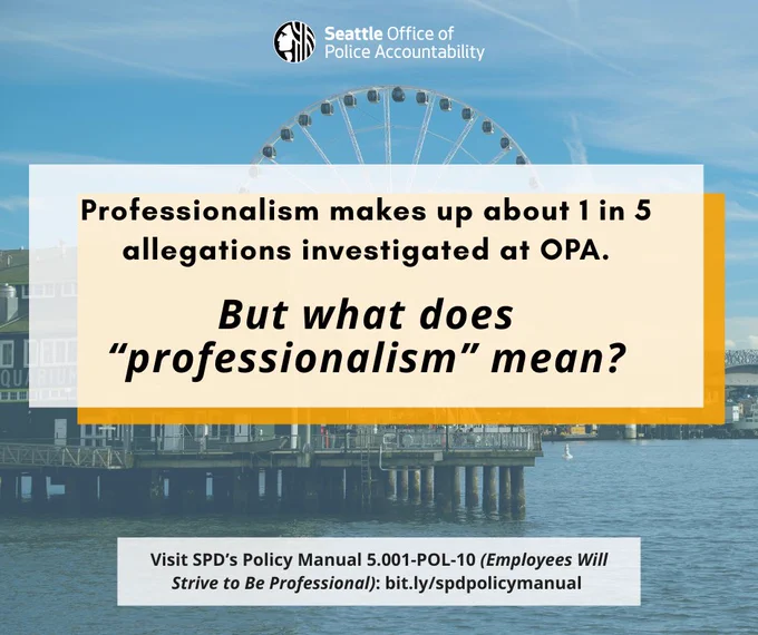 Image includes a picture of Seattle’s waterfront with the aquarium and Great Wheel in the background. There is a graphic overlay of a white box that says “Professionalism makes up about 1 in 5 allegations investigated at OPA. But what does “professionalism” mean?” in black, bold text.  At the bottom of the graphic in a white box reads: “Visit SPD’s Policy Manual 5.001-Pol-10 (Employees will Strive to Be Professionalism): bit.ly/spdpolicymanual. OPA’s logo is at the top middle of the graphic.