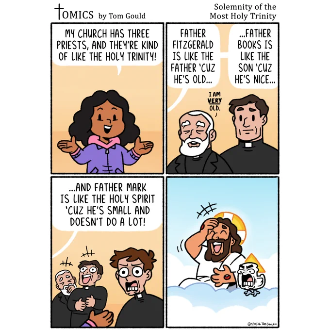 JOKE-OGRAPHY:
In this cartoon, a child articulates the Trinity according to her limited understanding by relating each divine Person to one of the priests in her local parish. She thinks of God as an old man, as depicted in art like "The Creation of Adam" by Michelangelo, and compares Him to the oldest priest. She thinks of Jesus as a kindly teacher, as depicted in many child-focused Bible studies, and relates Him to her favorite priest. And since education about the role and power of the Holy Spirit is often lacking or puts less focus on Him than on the creator Father or savior Son, she thinks of the Holy Spirit as a tiny and unimpressive dove, and compares Him to the youngest and least impressive priest, saying he's "small and doesn't do a lot." The young priest is shocked at this harsh assessment. Meanwhile, in Heaven, the Holy Spirit is similarly mortified by the naive critique, which almost causes Jesus to fall over laughing.
