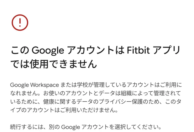 Google Health のスクリーンショット

この Google アカウントは Fitbit アプリでは使用できません
Google Workspace または学校が管理しているアカウントはご利用になれません。お使いのアカウントとデータは組織によって管理されているために、健康に関するデータのプライバシー保護のため、このタイプのアカウントはご利用いただけません。
続行するには、別の Google アカウントを選択してください。