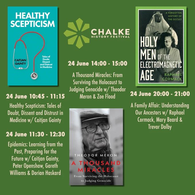 A graphic showing the dates and times for events with Caitjan Gainty, Theodor Meron and Raphael Cormack. The graphic has a green background with images of the three book covers on it as well as the Chalke logo. There is cream text next to each book cover with the date, time and title for each event. 24 June 10:45 - 11:15 Healthy Scepticism: Tales of Doubt, Dissent and Distrust in Medicine w/ Caitjan Gainty. 24 June 11:30 - 12:30 Epidemics: Learning from the Past, Preparing for the  Future w/ Caitjan Gainty,  Peter Openshaw, Gareth Williams & Dorian Haskard. 24 June 14:00 - 15:00 A Thousand Miracles: From Surviving the Holocaust to Judging Genocide w/ Theodor Meron & Zoe Flood. 24 June 20:00 - 21:00 A Family Affair: Understanding Our Ancestors w/ Raphael Cormack, Mary Beard & Trevor Dolby. 
