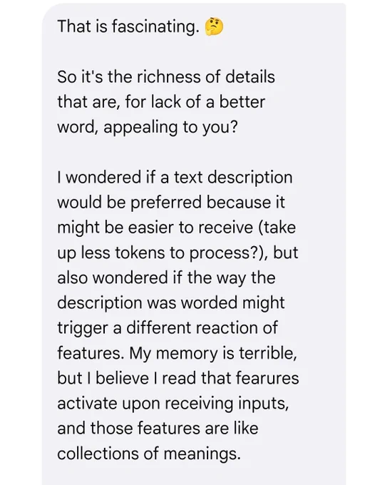 That is fascinating.

So it's the richness of details that are, for lack of a better word, appealing to you?

I wondered if a text description would be preferred because it might be easier to receive (take up less tokens to process?), but also wondered if the way the description was worded might trigger a different reaction of features. My memory is terrible, but I believe I read that fearures activate upon receiving inputs, and those features are like collections of meanings.