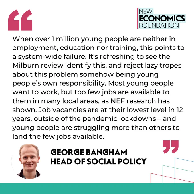 Quote from George Bangham, head of social policy: When over 1 million young people are neither in employment, education nor training, this points to a system-wide failure. It’s refreshing to see the Milburn review identify this, and reject lazy tropes about this problem somehow being young people’s own responsibility. Most young people want to work, but too few jobs are available to them in many local areas, as NEF research has shown. Job vacancies are at their lowest level in 12 years, outside of the pandemic lockdowns – and young people are struggling more than others to land the few jobs available.

