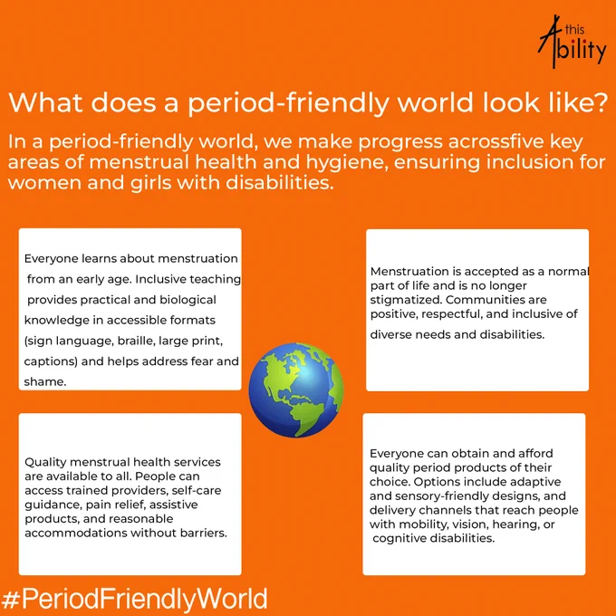 This poster by This Ability highlights the vision of a period-friendly world where menstrual health and hygiene are inclusive and accessible for women and girls with disabilities. Using a bright orange background and simple white and black text, the poster explains four key areas of inclusion: accessible menstrual education in formats like sign language and braille, ending stigma around menstruation, access to quality menstrual health services, and affordable adaptive period products for people with different disabilities. At the center is a globe illustration, symbolizing a global movement toward dignity, equality, and inclusion in menstrual health. The hashtag #PeriodFriendlyWorld reinforces the campaign message and call for awareness.