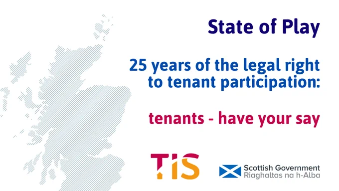 Blue text reads “State of Play 25 years of the legal right to tenant participation. Pink text reads "tenants- have your say" To the left of the image is a blue map of Scotland on a white background. The TIS and Scottish Government logos are visible underneath the text.