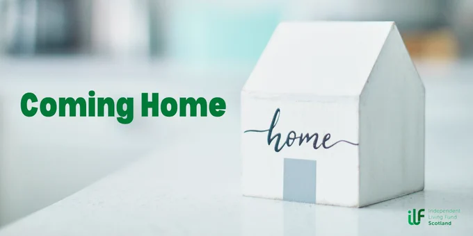 A small wooden house with home written on it sits in the foreground. In green text it reads: Coming Home. The Independent Living Fund logo sits in green under the house in the right hand corner.