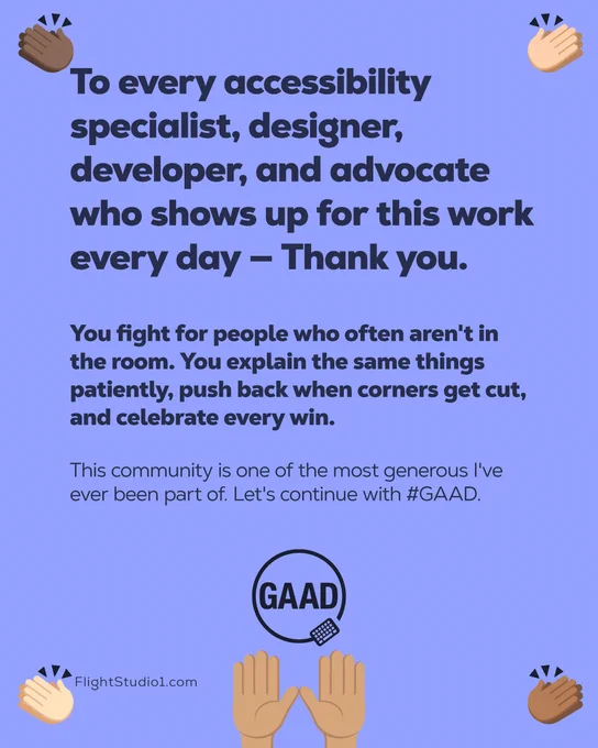 ID: "To every accessibility specialist, designer, developer, and advocate who shows up for this work every day — Thank you.

You fight for people who often aren't in the room. You explain the same things patiently, push back when corners get cut, and celebrate every win.

This community is one of the most generous I've ever been part of. Let's continue with GAAD.

Images of different emoji hands clapping, with emoji of raised hands with GAAD logo above. 

FlightStudio1.com"