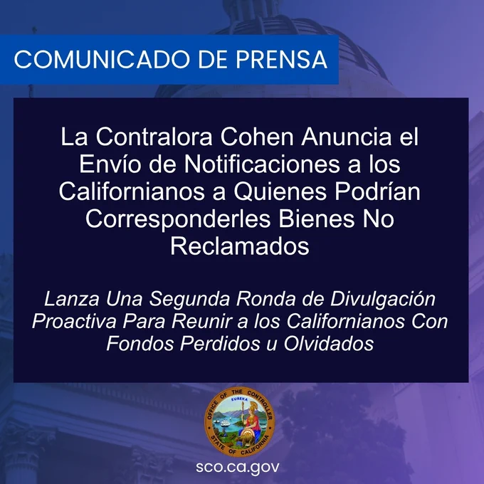 Gráfica que anuncia: Comunicado de Prensa: La Contralora Cohen anuncia el envío de notificaciones a los californianos a quienes podrían corresponderles bienes no reclamados.
Lanza una segunda ronda de divulgación proactiva para reunir a los californianos con fondos perdidos u olvidados 