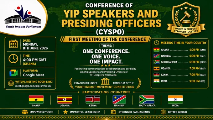 🌍🏛 INAUGURAL MEETING OF THE CONFERENCE OF YIP SPEAKERS AND PRESIDING OFFICERS (CYSPO)

A new chapter in global youth parliamentary leadership begins.

📱 https://www.facebook.com/share/p/1DzoEAC9GY/

The Conference of YIP Speakers and Presiding Officers (CYSPO), established under Article 61 of the Youth Impact Movement Constitution, will hold its first-ever meeting, bringing together parliamentary leaders from Youth Impact Parliament Chapters across Africa and Asia to strengthen collaboration, communication, and parliamentary excellence.

📅 Date: Monday, 8th June 2026
🕒 Meeting Time by Country

🇬🇭 Ghana – 4:00 PM (GMT)
🇳🇦 Namibia – 6:00 PM (CAT)
🇿🇦 South Africa – 6:00 PM (SAST)
🇺🇬 Uganda – 7:00 PM (EAT)
🇰🇪 Kenya – 7:00 PM (EAT)
🇮🇳 India – 9:30 PM (IST)

🔗 Virtual Meeting Room
https://meet.google.com/pkp-umhu-sox

🌐 Participating Chapters
🇬🇭 Ghana | 🇺🇬 Uganda | 🇰🇪 Kenya | 🇳🇦 Namibia | 🇿🇦 South Africa | 🇮🇳 India

✨ Theme
ONE CONFERENCE. ONE VOICE. ONE IMPACT