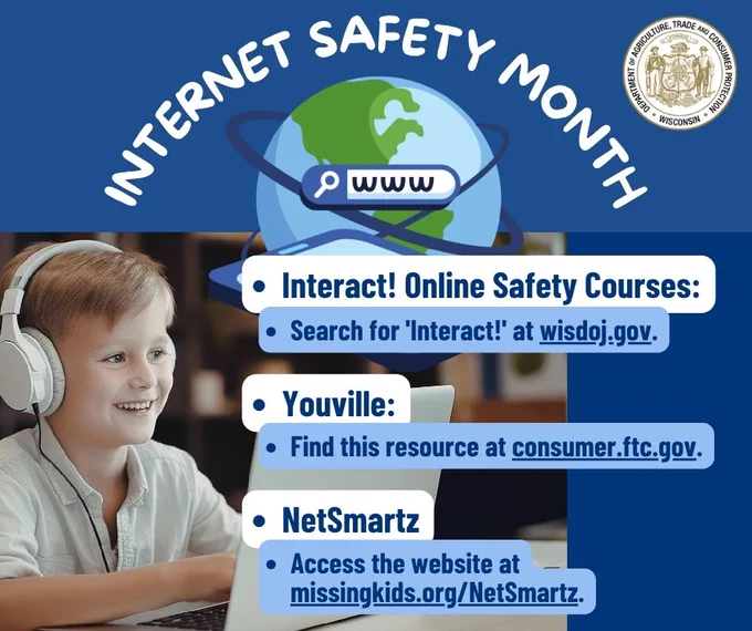 Globe and text: Internet Safety Month 

Child on a laptop with headphones and text: 
- Interact! Online Safety Courses: 
- Search for “Interact!” at wisdoj.gov. 
- Youville: 
- Find this resource at consumer.ftc.gov. 
- NetSmartz 
- Access the website at missingkids.org/NetSmartz.  

Wisconsin Department of Agriculture, Trade and Consumer Protection logo 