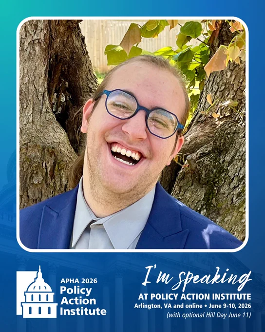 A promotional poster features Derek Schmitz's headshot & information about the APHA 2026 Policy Action Institute.

Derek, a white nonbinary disabled person, stands in front of trees and greenery. They are wearing a grey dress shirt, navy blazer, and blue hexagonal glasses. They’re smiling with mouth open and eyes slightly squinted. This image is offset by a white border with a blue gradient in the background.

The PAI logo is on the bottom left. Text on the bottom right reads: I'm speaking at Policy Action Institute. Arlington, VA and online - June 9-10, 2026 (with optional Hill Day June 11).