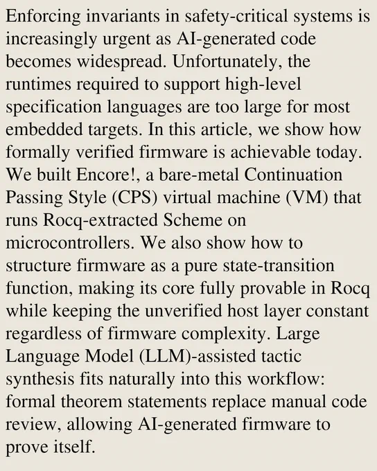 Enforcing invariants in safety-critical systems is increasingly urgent as AI-generated code becomes widespread. Unfortunately, the runtimes required to support high-level specification languages are too large for most embedded targets. In this article, we show how formally verified firmware is achievable today. We built Encore!, a bare-metal Continuation Passing Style (CPS) virtual machine (VM) that runs Rocq-extracted Scheme on microcontrollers. We also show how to structure firmware as a pure state-transition function, making its core fully provable in Rocq while keeping the unverified host layer constant regardless of firmware complexity. Large Language Model (LLM)-assisted tactic synthesis fits naturally into this workflow: formal theorem statements replace manual code review, allowing AI-generated firmware to prove itself.