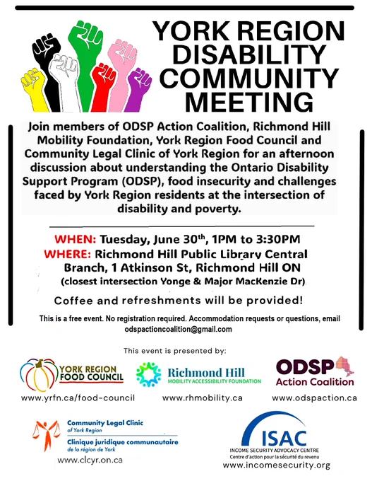 Flyer with different colour fists raised in protest & heading York Region Disability Community Meeting. Description: Join members of ODSP Action Coalition, Richmond Hill Mobility Foundation, York Region Food Council and Community Legal Clinic of Richmond Hill for an afternoon discussion about understanding the Ontario Disability Support Program (ODSP), food insecurity and challenges faces by York Region residents at the intersection of disability and poverty. 
WHEN: Tuesday June 30th, 1PM to 3:30PM
WHERE: Richmond Hill Public Library Central Branch, 1 Atkinson St, Richmond Hill ON (closes intesection Yonge & Major MacKenzie Dr)
Coffee and refreshments will be provided!
This is a free event. No registration required. Accommodation requests or questions email odspactioncoalition@gmail.com
This event presented by: (logos of five organizations) York Region Food Council, Richmond Hill Mobility Foundation, ODSP Action Coalition, Legal Clinic of Richmond Hill, Income Security Advocacy Centre