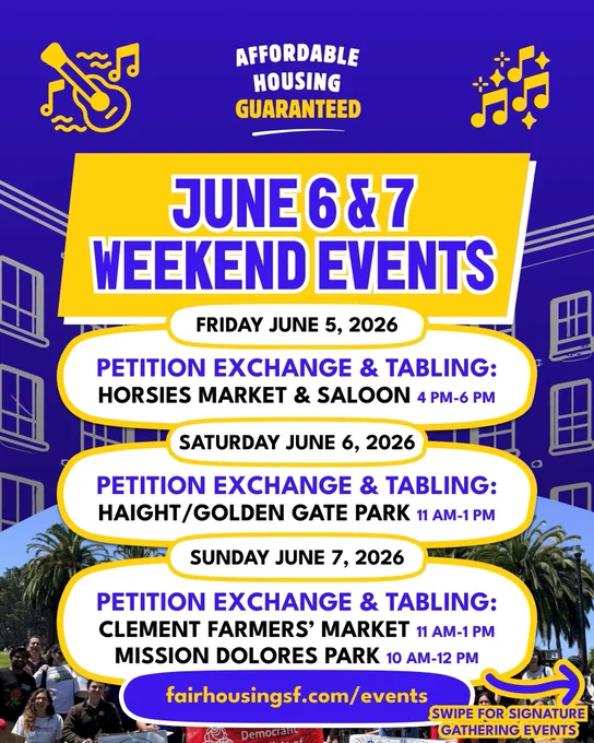 JUNE 6 & 7
WEEKEND EVENTS
FRIDAY JUNE 5, 2026
PETITION EXCHANGE & TABLING:
HORSIES MARKET & SALOON 4PM-6 PM SATURDAY JUNE 6, 2026
PETITION EXCHANGE & TABLING:
HAIGHT/GOLDEN GATE PARK 11 AM-1 PM
SUNDAY JUNE 7, 2026
PETITION EXCHANGE & TABLING:
CLEMENT FARMERS' MARKET 11 AM-1 PM
MISSION DOLORES PARK 10 AM-12 PM
fairhousingsf.com/events