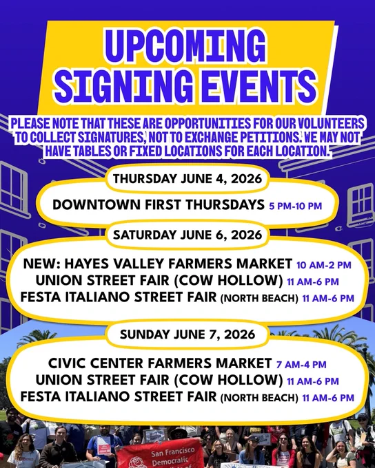 UPCOMING
SIGNING EVENTS
PLEASE NOTE THAT THESE ARE OPPORTUNITIES FOR OUR VOLUNTEERS TO COLLECT SIGNATURES, NOT TO EXCHANGE PETITIONS. WE MAY NOT HAVE TABLES OR FIXED LOCATIONS FOR EACH LOCATION.
THURSDAY JUNE 4, 2026
DOWNTOWN FIRST THURSDAYS 5 PM-10 PM
SATURDAY JUNE 6, 2026
NEW: HAYES VALLEY FARMERS MARKET 10 AM-2 PM
UNION STREET FAIR (COW HOLLOW) 11 AM-6 PM
FESTA ITALIANO STREET FAIR (NORTH BEACH) 11 AM-6 PM
SUNDAY JUNE 7, 2026
CIVIC CENTER FARMERS MARKET 7 AM-4 PM
UNION STREET FAIR (COW HOLLOW) 11 AM-6 PM
FESTA ITALIANO STREET FAIR (NORTH BEACH) 11 AM-6 PM