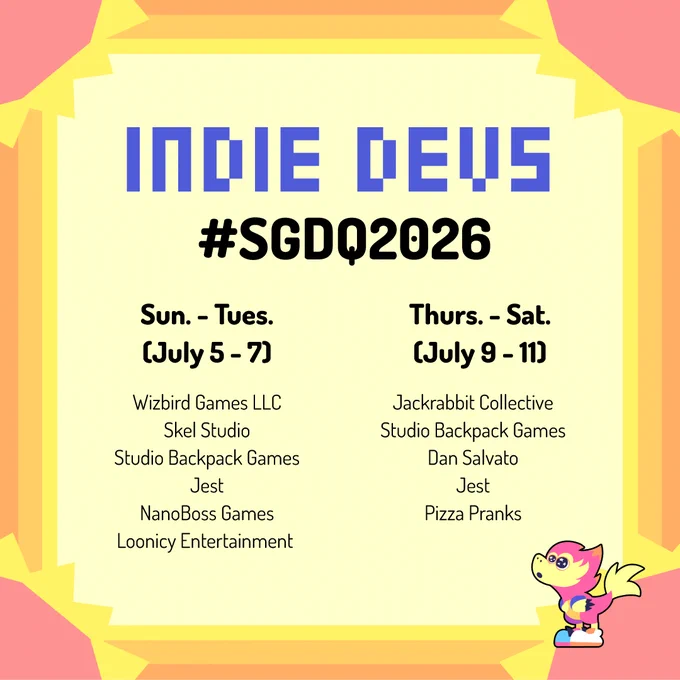 list of SGDQ 2026 indie devs who will be participating in the on-site Vendor Alley

devs who will be on-site from July 5-7 include:
Wizbird Games LLC
Skel Studio
Studio Backpack Games
Jest
NanoBoss Games
Loonicy Entertainment 

devs who will be on-site from July 9-11 include:
Jackrabbit Collective
Studio Backpack Games
Dan Salvato
Jest
Pizza Pranks