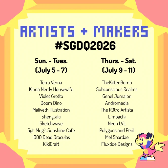 list of SGDQ 2026 artists and makers who will be participating in the on-site Vendor Alley

artists who will be on-site from July 5-7 include:
Terra Verna
Kinda Nerdy Housewife
Violet Grotto
Doom Dino
Maliveth Illustration
Shengtaki
Sketchwave
Sgt. Mug's Sunshine Cafe
1000 Dead Draculas
KikiCraft

artists who will be on-site from July 9-11 include:
TheKittenBomb
Subconscious Realms
Genel Jumalon
Andromedia
The R3tro Artista
Limpachi
Neon LVL
Polygons and Peril
Mel Shardae
Fluxtide Designs