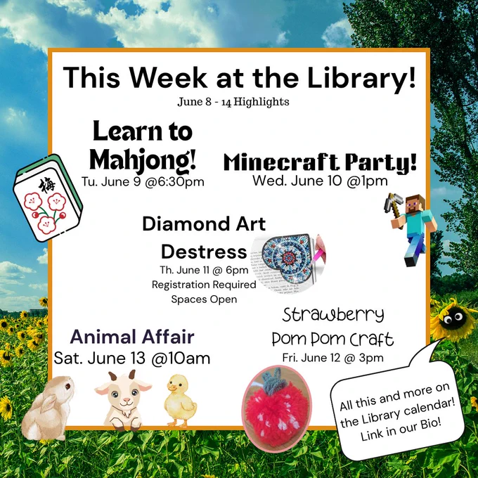 Image of text saying, "
This Week at the Library!
June 8 - 14 Highlights
Learn to Mahjong Tu. June 9 @6:30pm
Minecraft Party Wed. June 10 @1pm
Diamond Art Destress Th. June @11 6pm Registration Required and Spaces Open!
Strawberry Pom Pom Craft Fri. June 12 @3pm
Animal Affair Sat June 13 @10am
All this and more on the Library Calendar! Link in our Bio!"