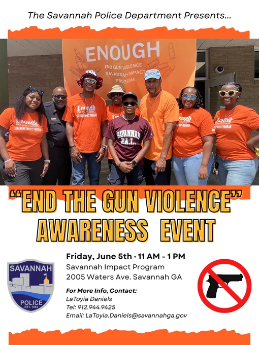 The Savannah Police Department Presents... "End the Gun Violence" Awareness Event. Friday, June 5th 11 AM - 1 PM Savannah Impact Program 2005 Waters Ave. Savannah GA. For More Info, Contact: LaToyia Daniels Tel: 912.944.9425 Email: LaToyia.Daniels@savannahga.gov