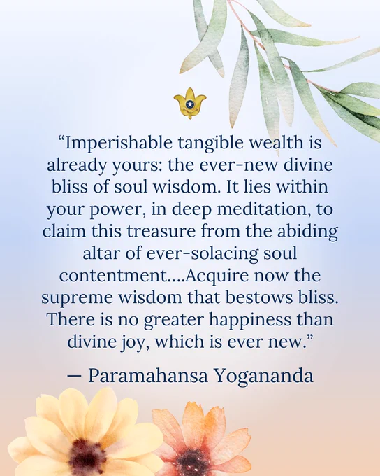 “It is folly to expect lasting joy from temporal things or from ever-eluding worldly hopes. But imperishable tangible wealth is already yours: the ever-new divine bliss of soul wisdom. It lies within your power, in deep meditation, to claim this treasure from the abiding altar of ever-solacing soul contentment….Acquire now the supreme wisdom that bestows bliss. There is no greater happiness than divine joy, which is ever new. And those who make wisdom their wealth now, while the sun of spiritual opportunity shines, will always receive encouraging joyous intuitions of future grand attainments.” — Paramahansa Yogananda 

