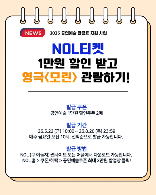 2026 공연예술 관람료 지원 사업을 통해,
NOL티켓에서 1만원 할인 받고 영극 모린을 관람하는 방법에 대해 안내하고 있다.

발급 쿠폰: 공연예술 1만원 할인쿠폰 2매
발급 기간: 2026년 5월 22일 금요일 10시 ~ 8월 20일 목요일 23시 59분까지
매주 금요일 오전 10시, 선착순으로 발급 가능합니다.
발급 방법: NOL 웹사이트 또는 어플에서 다운로드 가능합니다.
NOL 홈에서 쿠폰/혜택 탭의 팝업창 '공연예술쿠폰 최대 2만원'을 클릭!