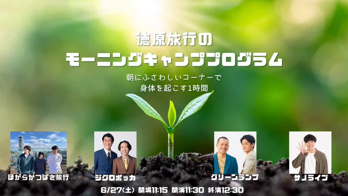 『徳原旅行のモーニングキャンププログラム』

6/27(土)
【時間】開場11:15 開演11:30 終演12:30
【会場】中野の劇場サッチー
【料金】2000円
【出演者】
ほがらかつばさ旅行
ジグロポッカ
サノライブ
グリーンランプ

ネタなしで朝から身体と脳を起こすようなコーナーをする1時間ライブです